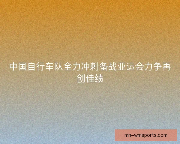中国自行车队全力冲刺备战亚运会力争再创佳绩