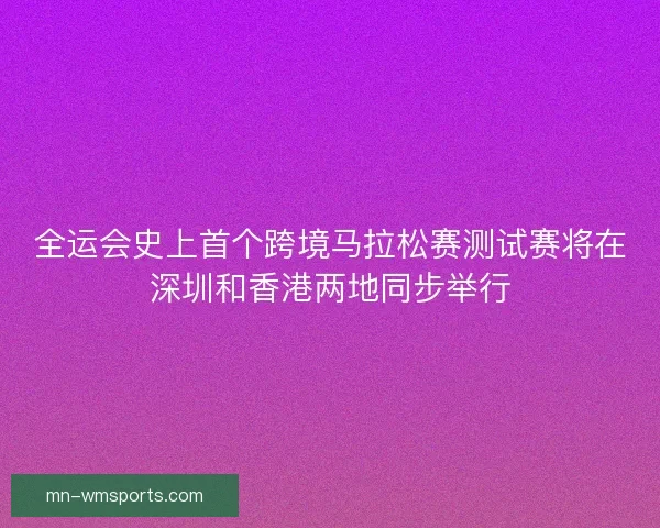 全运会史上首个跨境马拉松赛测试赛将在深圳和香港两地同步举行