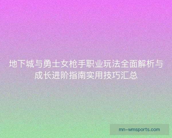 地下城与勇士女枪手职业玩法全面解析与成长进阶指南实用技巧汇总