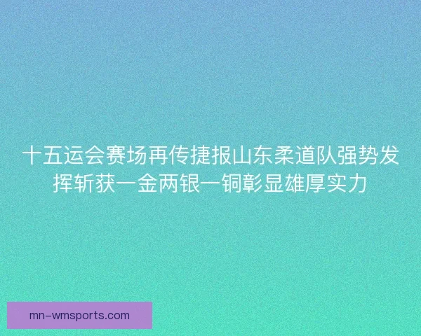 十五运会赛场再传捷报山东柔道队强势发挥斩获一金两银一铜彰显雄厚实力